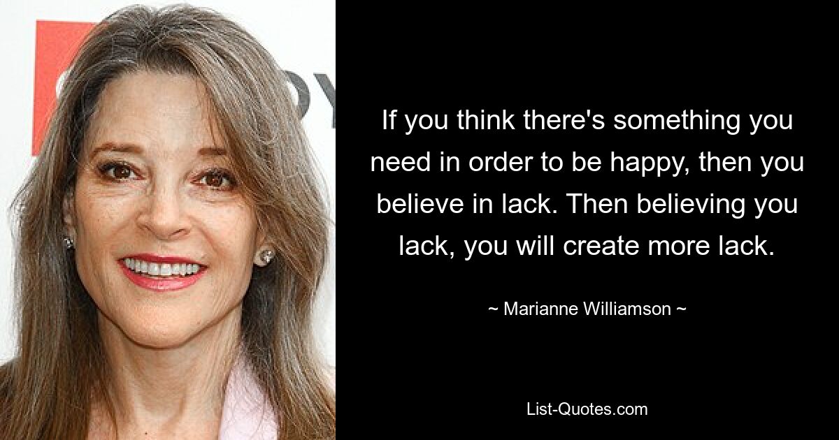 If you think there's something you need in order to be happy, then you believe in lack. Then believing you lack, you will create more lack. — © Marianne Williamson