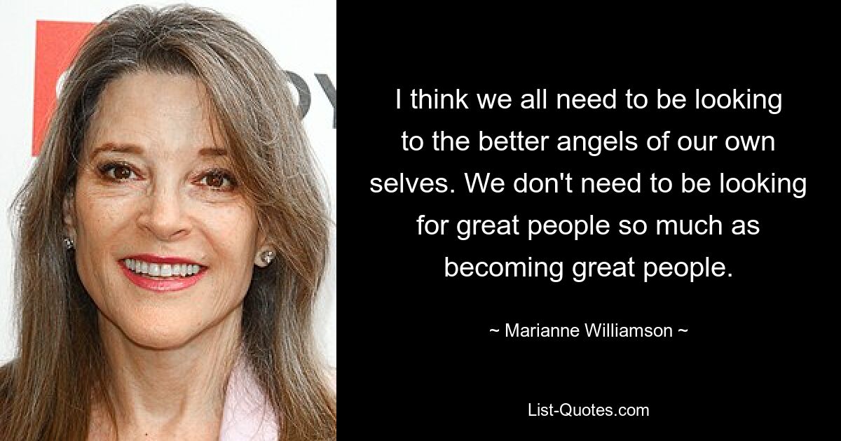 I think we all need to be looking to the better angels of our own selves. We don't need to be looking for great people so much as becoming great people. — © Marianne Williamson