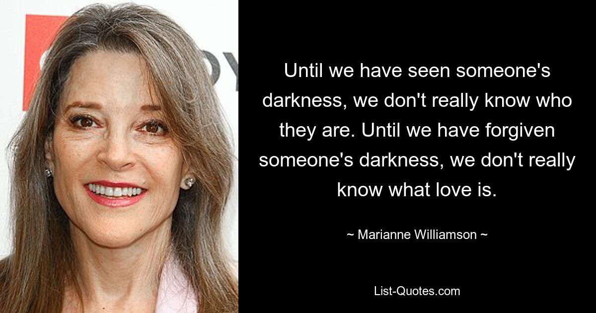 Solange wir die Dunkelheit eines Menschen nicht gesehen haben, wissen wir nicht wirklich, wer er ist. Bis wir jemandem seine Dunkelheit vergeben haben, wissen wir nicht wirklich, was Liebe ist. — © Marianne Williamson