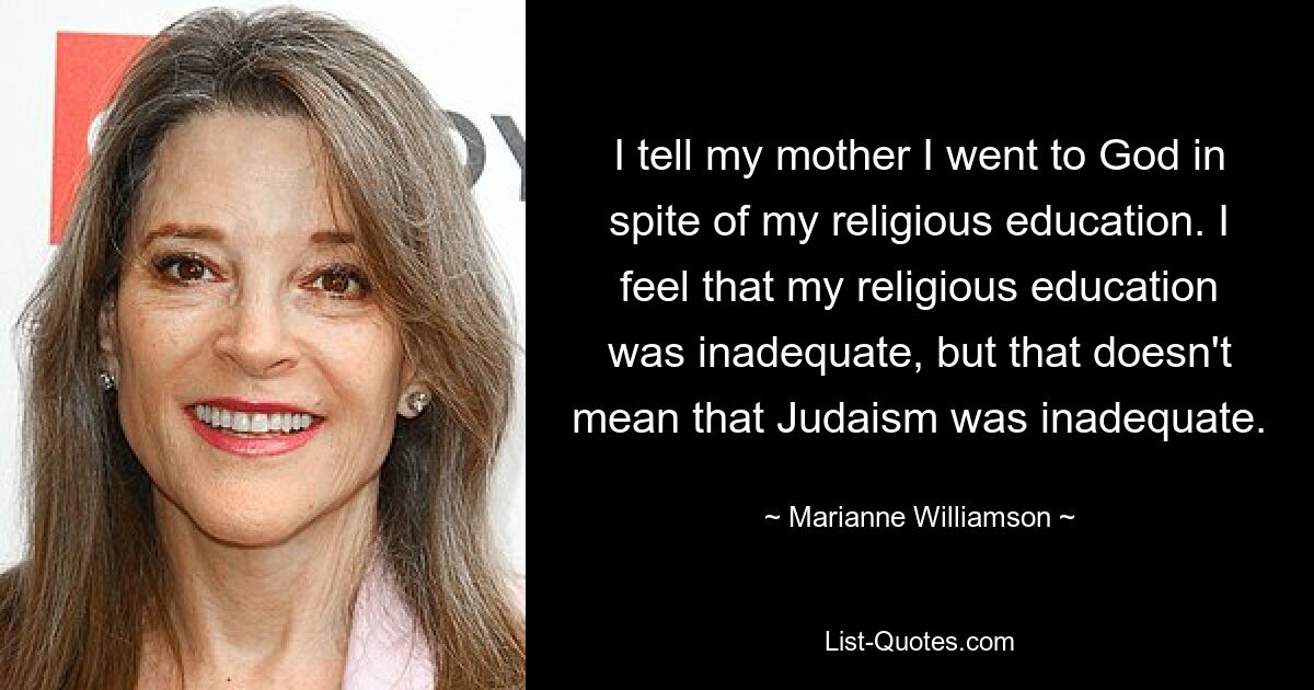 I tell my mother I went to God in spite of my religious education. I feel that my religious education was inadequate, but that doesn't mean that Judaism was inadequate. — © Marianne Williamson