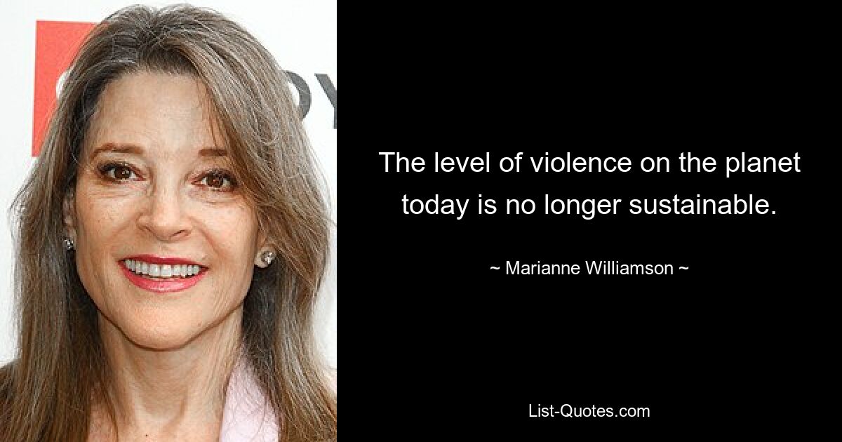 The level of violence on the planet today is no longer sustainable. — © Marianne Williamson