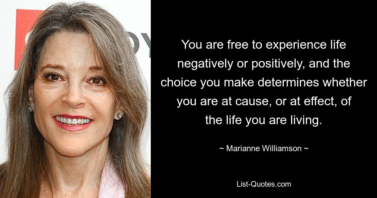 You are free to experience life negatively or positively, and the choice you make determines whether you are at cause, or at effect, of the life you are living. — © Marianne Williamson