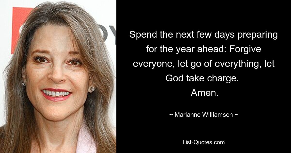 Spend the next few days preparing for the year ahead: Forgive everyone, let go of everything, let God take charge. 
 Amen. — © Marianne Williamson