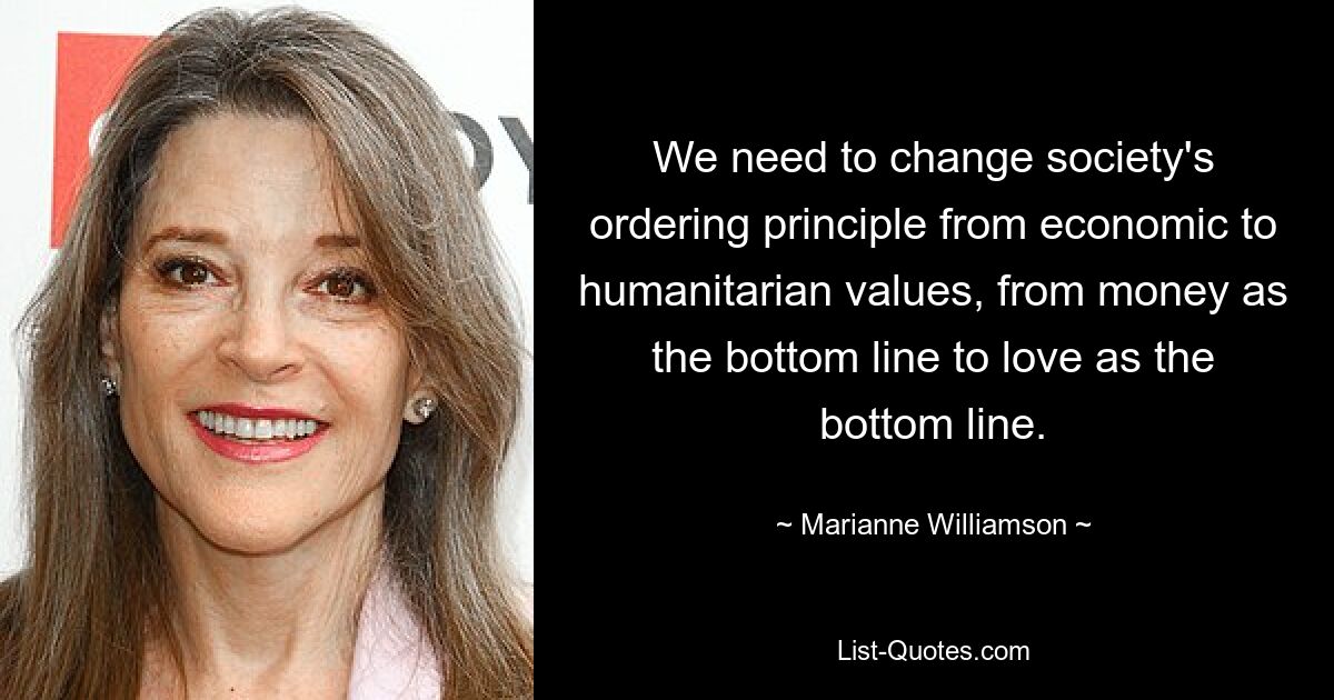 Wir müssen das Ordnungsprinzip der Gesellschaft von wirtschaftlichen zu humanitären Werten ändern, von Geld als Endergebnis zur Liebe als Endergebnis. — © Marianne Williamson 