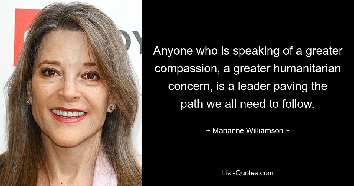 Anyone who is speaking of a greater compassion, a greater humanitarian concern, is a leader paving the path we all need to follow. — © Marianne Williamson