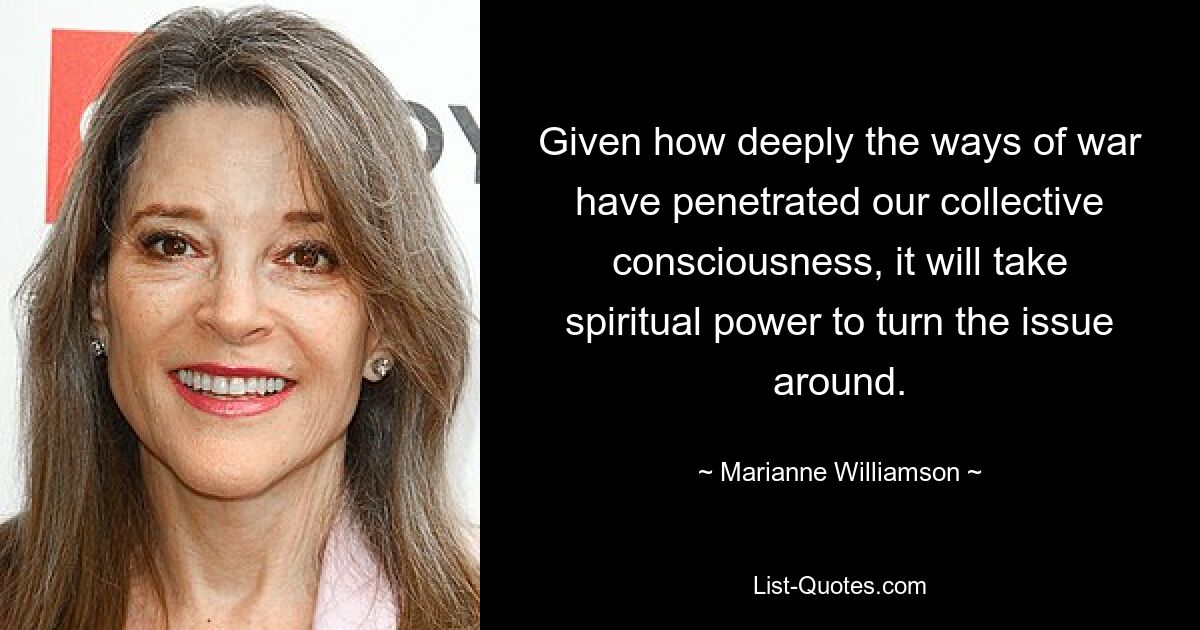 Given how deeply the ways of war have penetrated our collective consciousness, it will take spiritual power to turn the issue around. — © Marianne Williamson