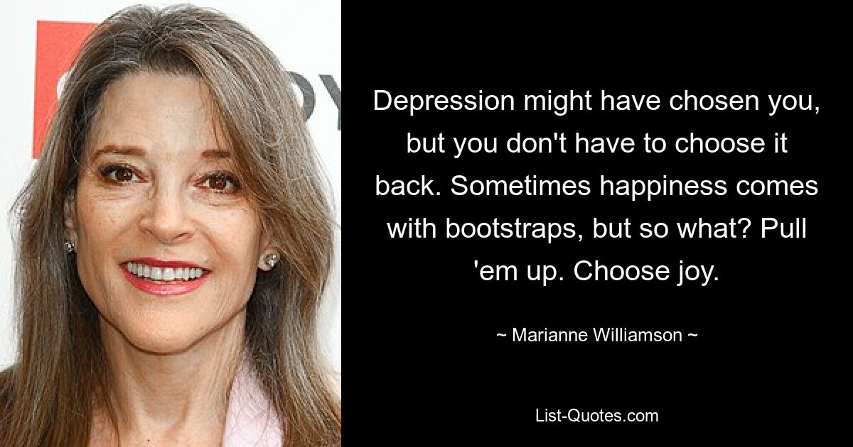 Depression might have chosen you, but you don't have to choose it back. Sometimes happiness comes with bootstraps, but so what? Pull 'em up. Choose joy. — © Marianne Williamson