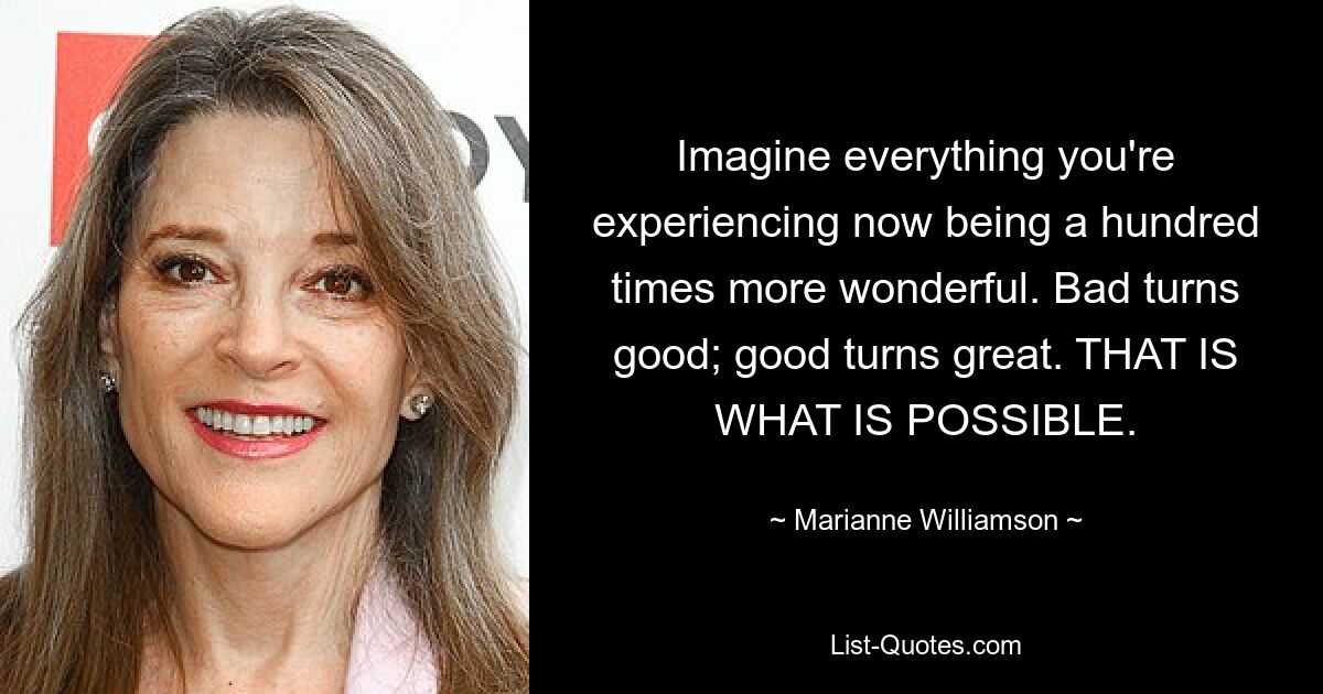 Imagine everything you're experiencing now being a hundred times more wonderful. Bad turns good; good turns great. THAT IS WHAT IS POSSIBLE. — © Marianne Williamson