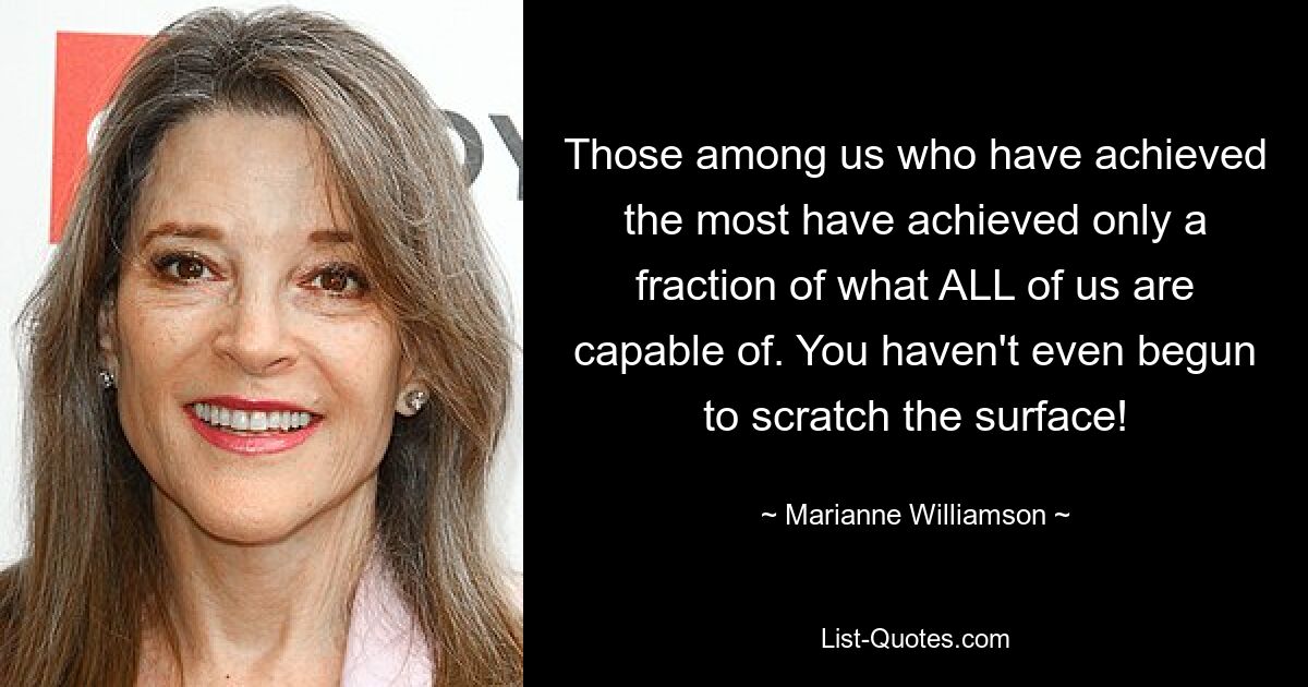 Those among us who have achieved the most have achieved only a fraction of what ALL of us are capable of. You haven't even begun to scratch the surface! — © Marianne Williamson