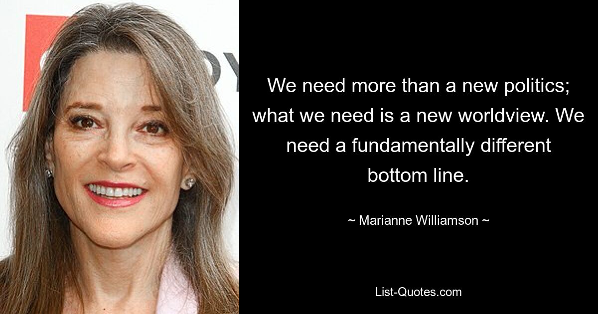 We need more than a new politics; what we need is a new worldview. We need a fundamentally different bottom line. — © Marianne Williamson