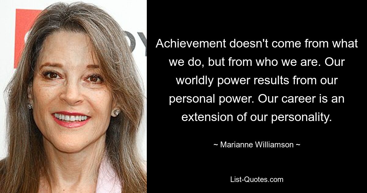 Achievement doesn't come from what we do, but from who we are. Our worldly power results from our personal power. Our career is an extension of our personality. — © Marianne Williamson