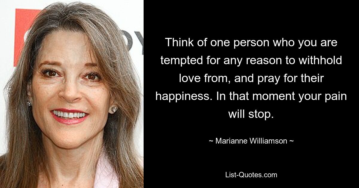 Think of one person who you are tempted for any reason to withhold love from, and pray for their happiness. In that moment your pain will stop. — © Marianne Williamson