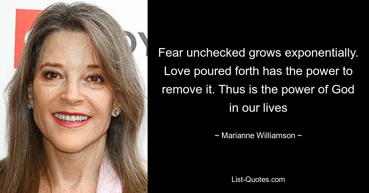 Fear unchecked grows exponentially. Love poured forth has the power to remove it. Thus is the power of God in our lives — © Marianne Williamson