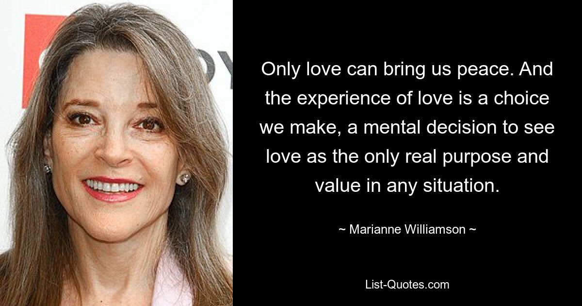 Only love can bring us peace. And the experience of love is a choice we make, a mental decision to see love as the only real purpose and value in any situation. — © Marianne Williamson