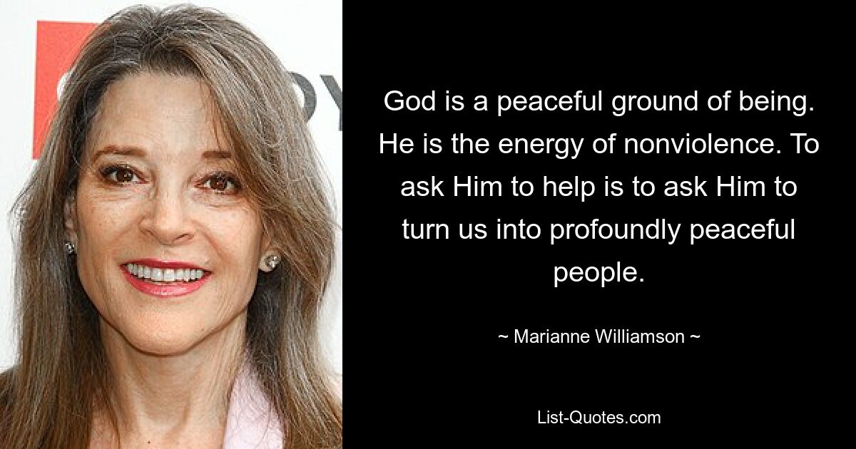 God is a peaceful ground of being. He is the energy of nonviolence. To ask Him to help is to ask Him to turn us into profoundly peaceful people. — © Marianne Williamson