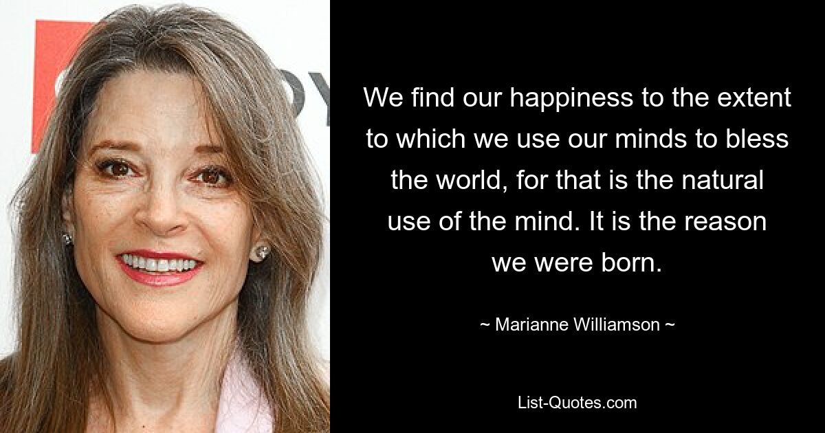 We find our happiness to the extent to which we use our minds to bless the world, for that is the natural use of the mind. It is the reason we were born. — © Marianne Williamson