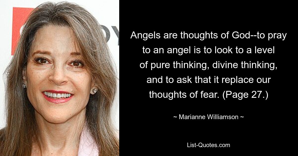 Angels are thoughts of God--to pray to an angel is to look to a level of pure thinking, divine thinking, and to ask that it replace our thoughts of fear. (Page 27.) — © Marianne Williamson