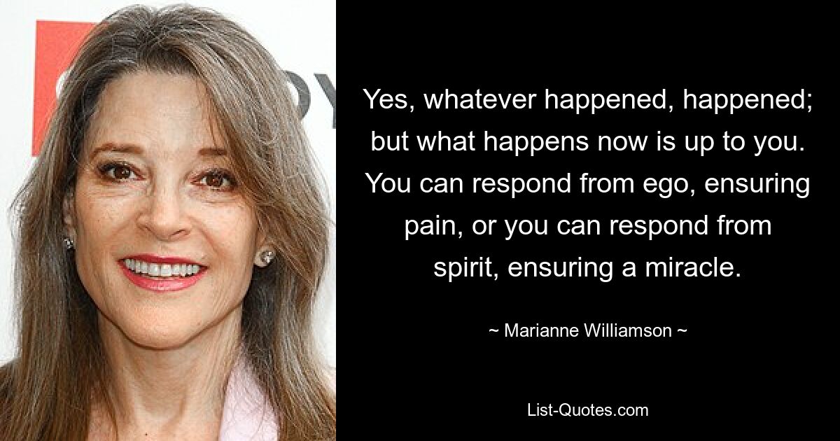 Yes, whatever happened, happened; but what happens now is up to you. You can respond from ego, ensuring pain, or you can respond from spirit, ensuring a miracle. — © Marianne Williamson