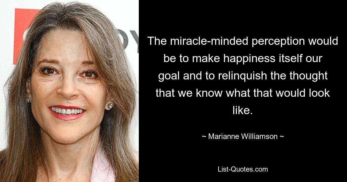 The miracle-minded perception would be to make happiness itself our goal and to relinquish the thought that we know what that would look like. — © Marianne Williamson