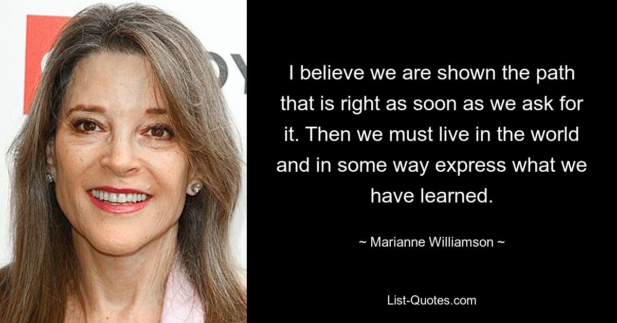 I believe we are shown the path that is right as soon as we ask for it. Then we must live in the world and in some way express what we have learned. — © Marianne Williamson