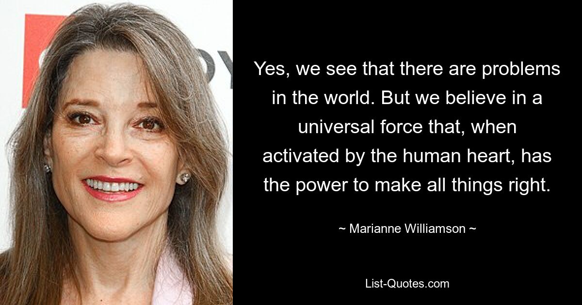 Yes, we see that there are problems in the world. But we believe in a universal force that, when activated by the human heart, has the power to make all things right. — © Marianne Williamson