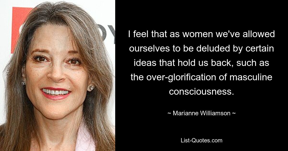 I feel that as women we've allowed ourselves to be deluded by certain ideas that hold us back, such as the over-glorification of masculine consciousness. — © Marianne Williamson