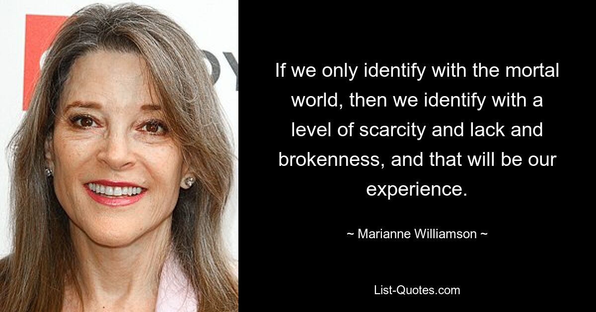 If we only identify with the mortal world, then we identify with a level of scarcity and lack and brokenness, and that will be our experience. — © Marianne Williamson