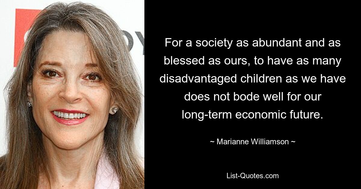 For a society as abundant and as blessed as ours, to have as many disadvantaged children as we have does not bode well for our long-term economic future. — © Marianne Williamson