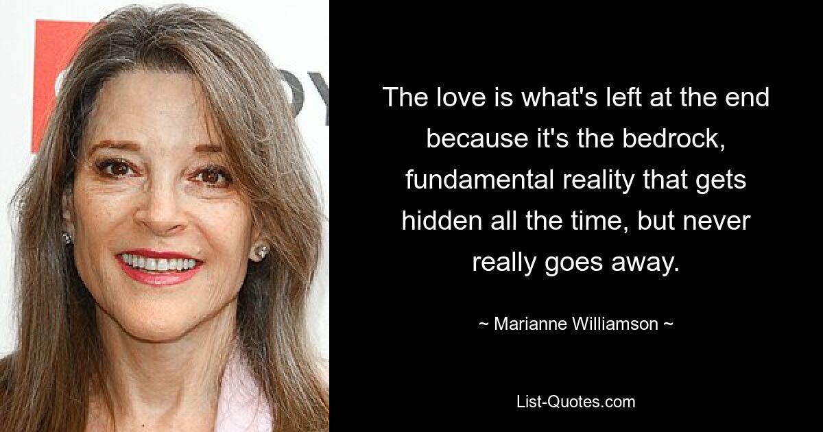 The love is what's left at the end because it's the bedrock, fundamental reality that gets hidden all the time, but never really goes away. — © Marianne Williamson