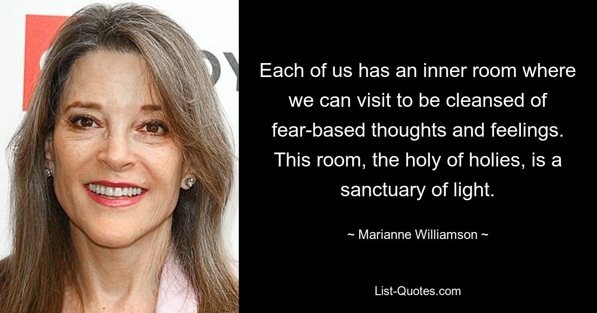 Each of us has an inner room where we can visit to be cleansed of fear-based thoughts and feelings. This room, the holy of holies, is a sanctuary of light. — © Marianne Williamson