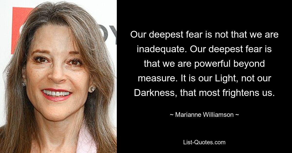 Our deepest fear is not that we are inadequate. Our deepest fear is that we are powerful beyond measure. It is our Light, not our Darkness, that most frightens us. — © Marianne Williamson