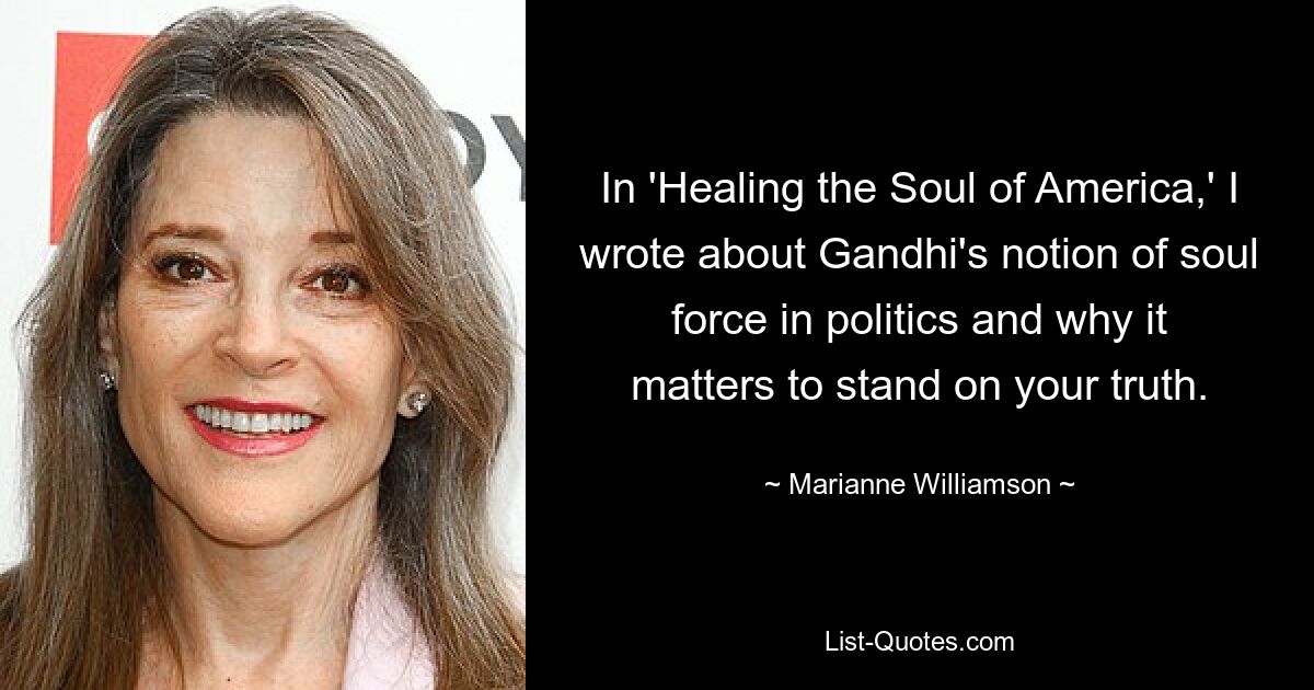 In 'Healing the Soul of America,' I wrote about Gandhi's notion of soul force in politics and why it matters to stand on your truth. — © Marianne Williamson