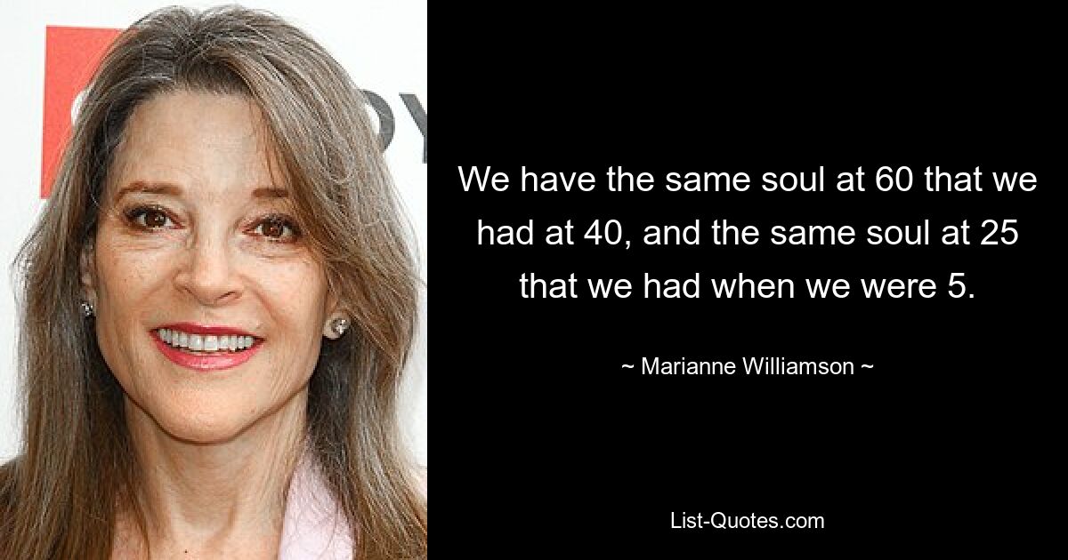 We have the same soul at 60 that we had at 40, and the same soul at 25 that we had when we were 5. — © Marianne Williamson