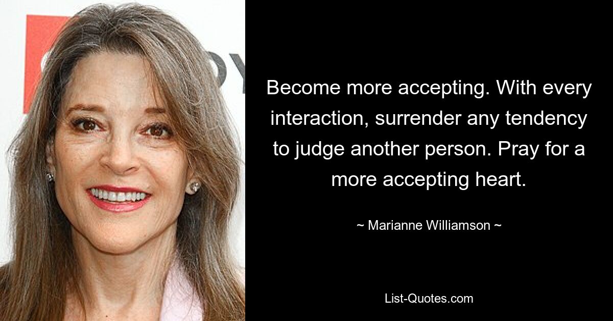 Become more accepting. With every interaction, surrender any tendency to judge another person. Pray for a more accepting heart. — © Marianne Williamson