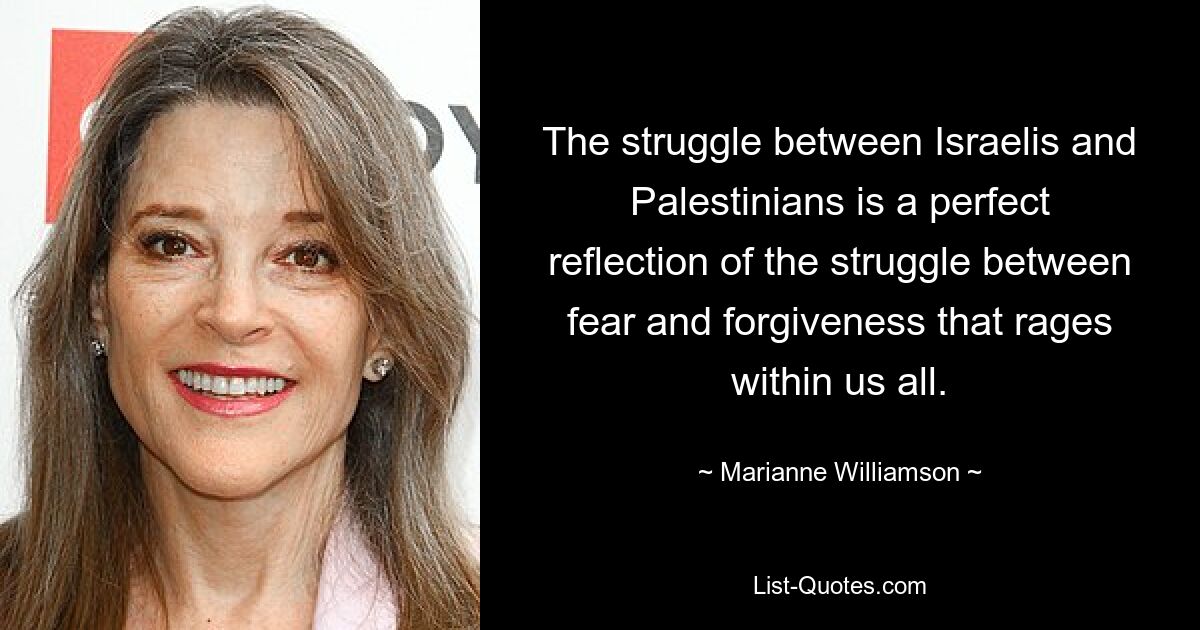 The struggle between Israelis and Palestinians is a perfect reflection of the struggle between fear and forgiveness that rages within us all. — © Marianne Williamson