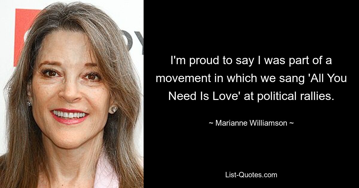 I'm proud to say I was part of a movement in which we sang 'All You Need Is Love' at political rallies. — © Marianne Williamson