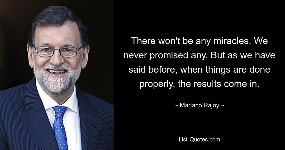 There won't be any miracles. We never promised any. But as we have said before, when things are done properly, the results come in. — © Mariano Rajoy