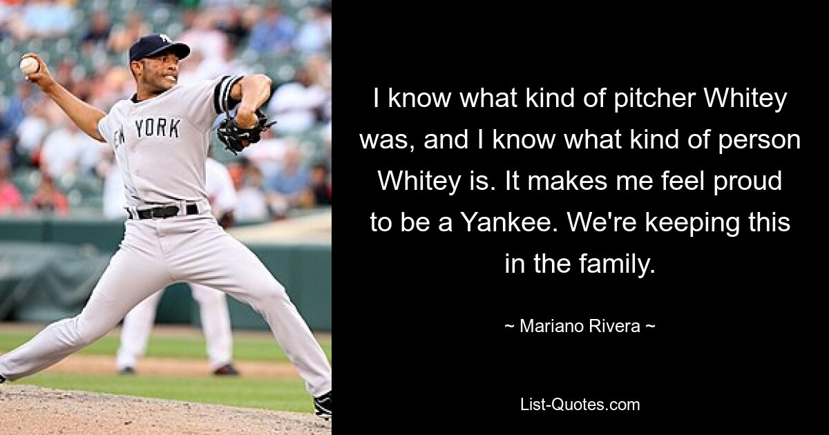 I know what kind of pitcher Whitey was, and I know what kind of person Whitey is. It makes me feel proud to be a Yankee. We're keeping this in the family. — © Mariano Rivera