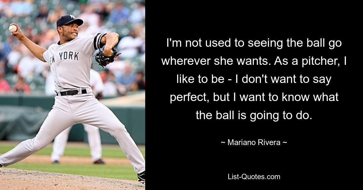 I'm not used to seeing the ball go wherever she wants. As a pitcher, I like to be - I don't want to say perfect, but I want to know what the ball is going to do. — © Mariano Rivera