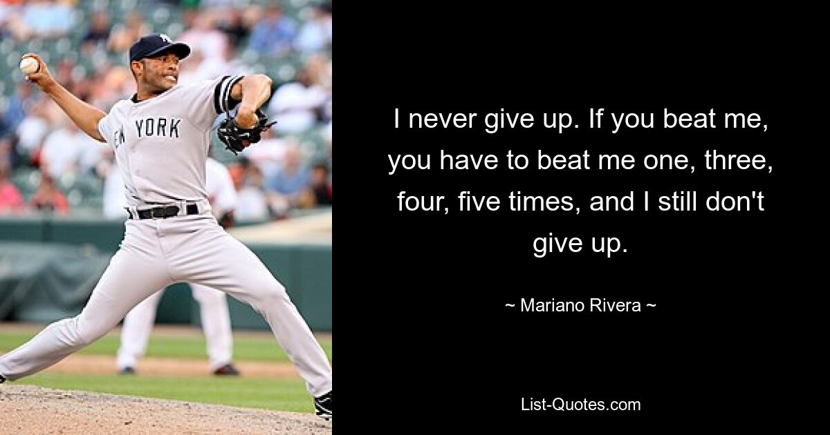 I never give up. If you beat me, you have to beat me one, three, four, five times, and I still don't give up. — © Mariano Rivera