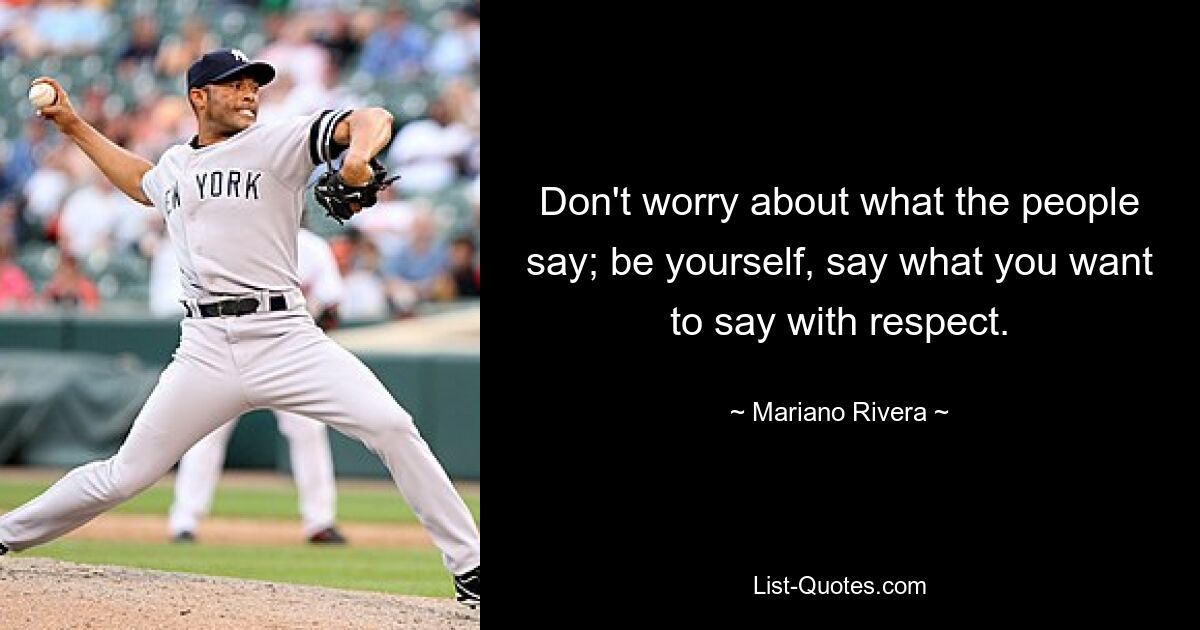 Don't worry about what the people say; be yourself, say what you want to say with respect. — © Mariano Rivera