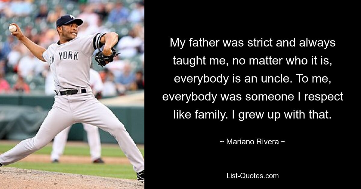 My father was strict and always taught me, no matter who it is, everybody is an uncle. To me, everybody was someone I respect like family. I grew up with that. — © Mariano Rivera