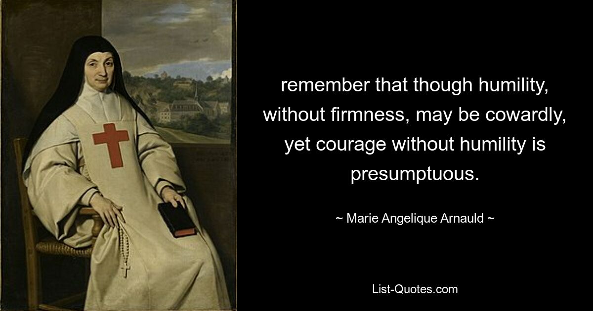 remember that though humility, without firmness, may be cowardly, yet courage without humility is presumptuous. — © Marie Angelique Arnauld