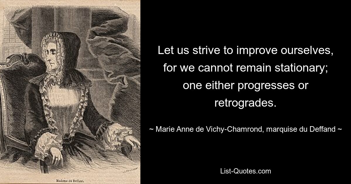 Let us strive to improve ourselves, for we cannot remain stationary; one either progresses or retrogrades. — © Marie Anne de Vichy-Chamrond, marquise du Deffand