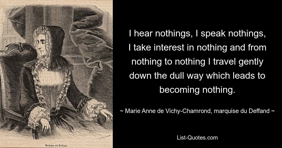 Ich höre nichts, ich spreche nichts, ich interessiere mich für nichts und von nichts zu nichts gehe ich sanft den langweiligen Weg entlang, der dazu führt, nichts zu werden. — © Marie Anne de Vichy-Chamrond, Marquise du Deffand 