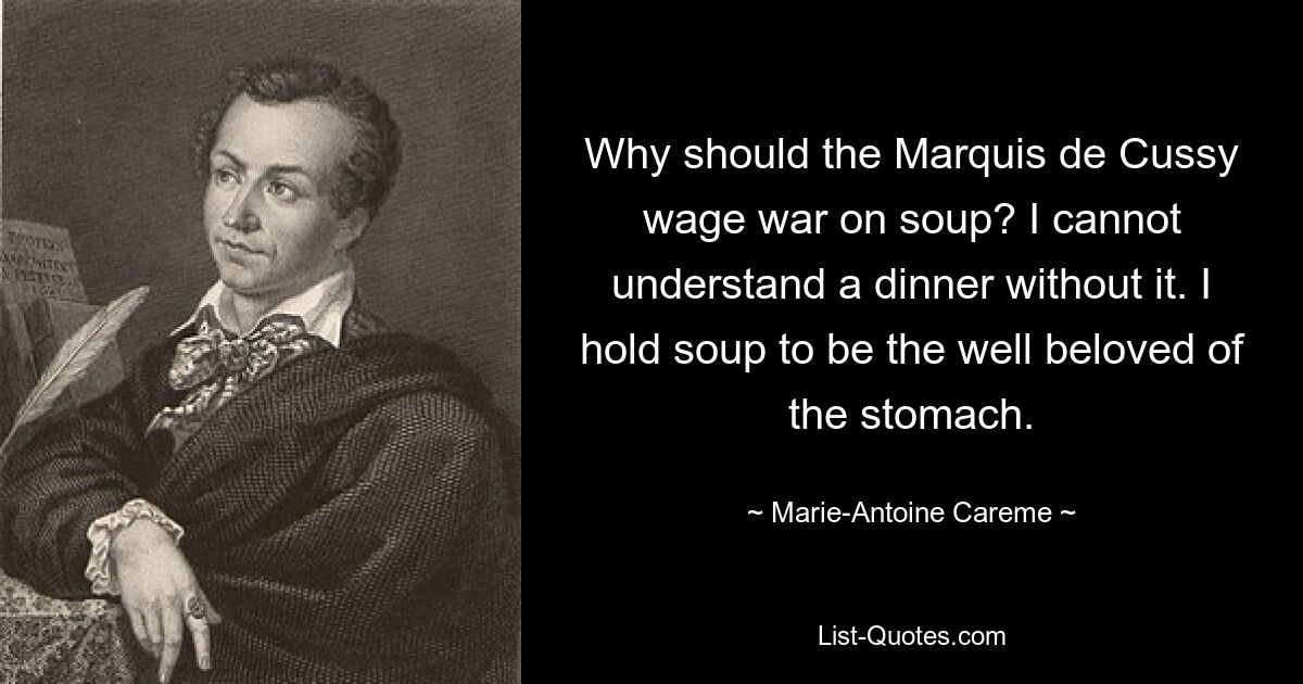 Why should the Marquis de Cussy wage war on soup? I cannot understand a dinner without it. I hold soup to be the well beloved of the stomach. — © Marie-Antoine Careme