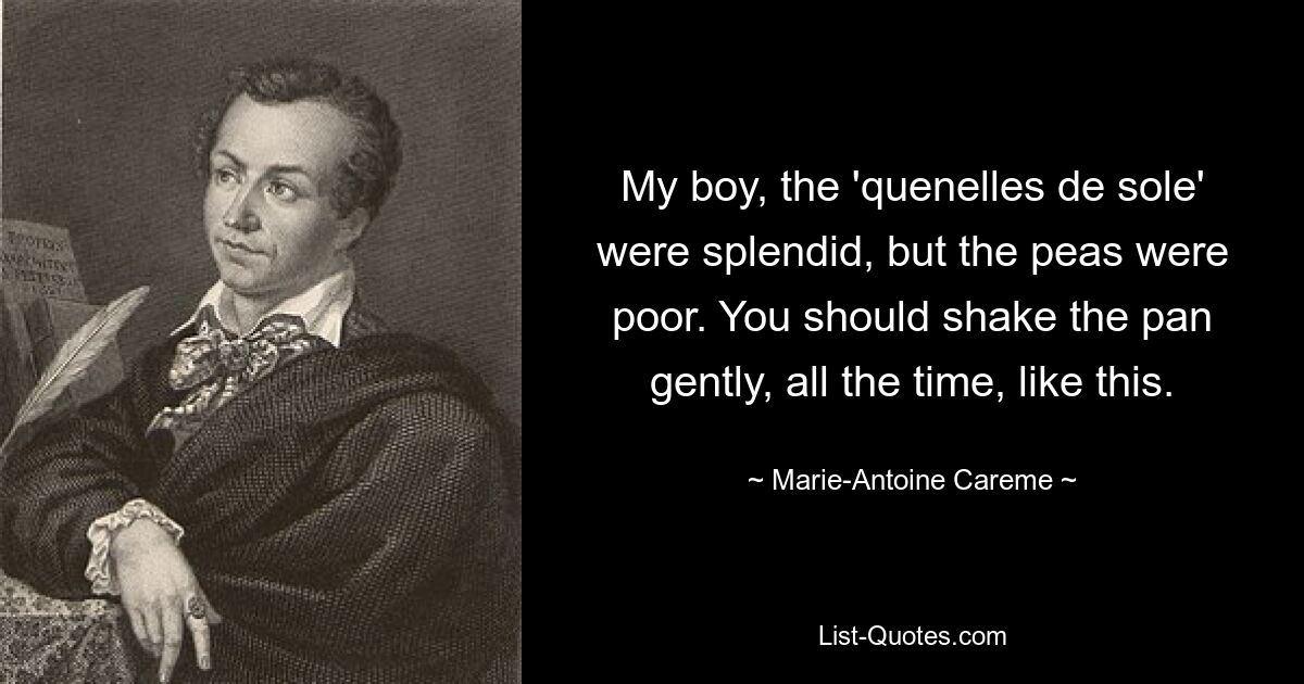 My boy, the 'quenelles de sole' were splendid, but the peas were poor. You should shake the pan gently, all the time, like this. — © Marie-Antoine Careme