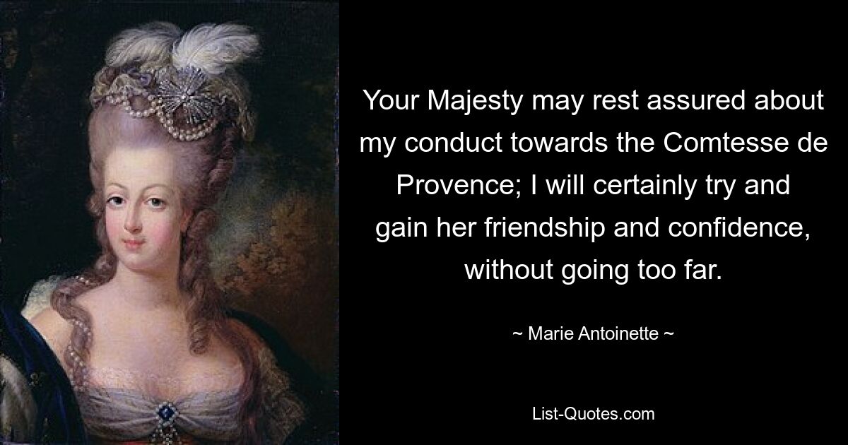 Your Majesty may rest assured about my conduct towards the Comtesse de Provence; I will certainly try and gain her friendship and confidence, without going too far. — © Marie Antoinette