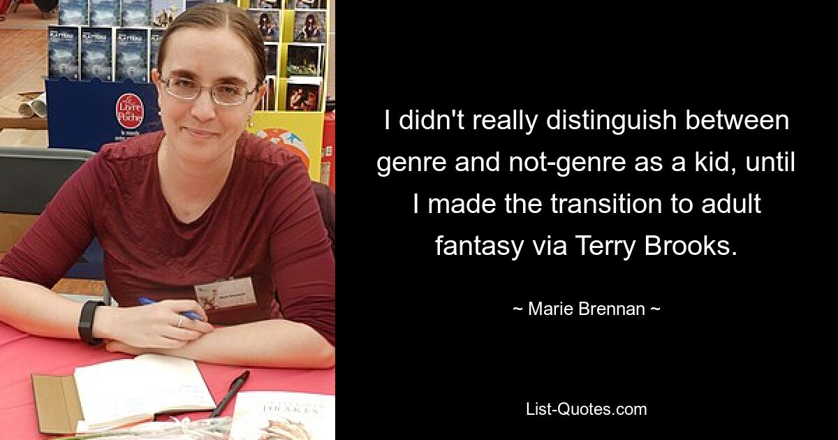 I didn't really distinguish between genre and not-genre as a kid, until I made the transition to adult fantasy via Terry Brooks. — © Marie Brennan