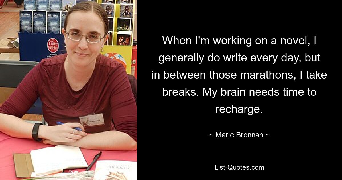 When I'm working on a novel, I generally do write every day, but in between those marathons, I take breaks. My brain needs time to recharge. — © Marie Brennan